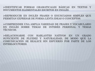 IDENTIFICAR FORMAS GRAMATICALES BÁSICAS EN TEXTOS Y
DOCUMENTOS ELEMENTALES ESCRITOS EN INGLÉS.
REPRODUCIR EN INGLÉS FRASES O ENUNCIADOS SIMPLES QUE
PERMITAN EXPRESAR DE FORMA LENTA IDEAS O CONCEPTOS.
COMPRENDER UNA AMPLIA VARIEDAD DE FRASES Y VOCABULARIO
EN INGLÉS SOBRE TEMAS DE INTERÉS PERSONAL Y TEMAS
TÉCNICOS.
RELACIONARSE CON HABLANTES NATIVOS EN UN GRADO
SUFICIENTE DE FLUIDEZ Y NATURALIDAD, DE MODO QUE LA
COMUNICACIÓN SE REALICE SIN ESFUERZO POR PARTE DE LOS
INTERLOCUTORES.
 