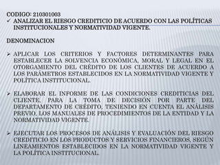CODIGO: 210301003
 ANALIZAR EL RIESGO CREDITICIO DE ACUERDO CON LAS POLÍTICAS
INSTITUCIONALES Y NORMATIVIDAD VIGENTE.
DENOMINACION
 APLICAR LOS CRITERIOS Y FACTORES DETERMINANTES PARA
ESTABLECER LA SOLVENCIA ECONÓMICA, MORAL Y LEGAL EN EL
OTORGAMIENTO DEL CRÉDITO DE LOS CLIENTES DE ACUERDO A
LOS PARÁMETROS ESTABLECIDOS EN LA NORMATIVIDAD VIGENTE Y
POLÍTICA INSTITUCIONAL.
 ELABORAR EL INFORME DE LAS CONDICIONES CREDITICIAS DEL
CLIENTE, PARA LA TOMA DE DECISIÓN POR PARTE DEL
DEPARTAMENTO DE CRÉDITO, TENIENDO EN CUENTA EL ANÁLISIS
PREVIO, LOS MANUALES DE PROCEDIMIENTOS DE LA ENTIDAD Y LA
NORMATIVIDAD VIGENTE.
 EJECUTAR LOS PROCESOS DE ANÁLISIS Y EVALUACIÓN DEL RIESGO
CREDITICIO EN LOS PRODUCTOS Y SERVICIOS FINANCIEROS, SEGÚN
LINEAMIENTOS ESTABLECIDOS EN LA NORMATIVIDAD VIGENTE Y
LA POLÍTICA INSTITUCIONAL.
 
