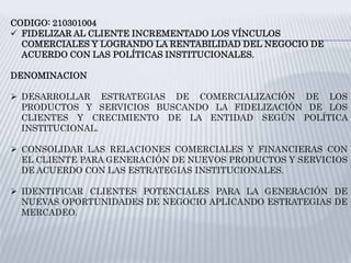 CODIGO: 210301004
 FIDELIZAR AL CLIENTE INCREMENTADO LOS VÍNCULOS
COMERCIALES Y LOGRANDO LA RENTABILIDAD DEL NEGOCIO DE
ACUERDO CON LAS POLÍTICAS INSTITUCIONALES.
DENOMINACION
 DESARROLLAR ESTRATEGIAS DE COMERCIALIZACIÓN DE LOS
PRODUCTOS Y SERVICIOS BUSCANDO LA FIDELIZACIÓN DE LOS
CLIENTES Y CRECIMIENTO DE LA ENTIDAD SEGÚN POLÍTICA
INSTITUCIONAL.
 CONSOLIDAR LAS RELACIONES COMERCIALES Y FINANCIERAS CON
EL CLIENTE PARA GENERACIÓN DE NUEVOS PRODUCTOS Y SERVICIOS
DE ACUERDO CON LAS ESTRATEGIAS INSTITUCIONALES.
 IDENTIFICAR CLIENTES POTENCIALES PARA LA GENERACIÓN DE
NUEVAS OPORTUNIDADES DE NEGOCIO APLICANDO ESTRATEGIAS DE
MERCADEO.
 