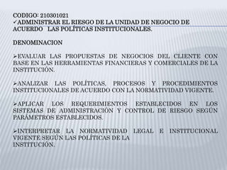 CODIGO: 210301021
ADMINISTRAR EL RIESGO DE LA UNIDAD DE NEGOCIO DE
ACUERDO LAS POLÍTICAS INSTITUCIONALES.
DENOMINACION
EVALUAR LAS PROPUESTAS DE NEGOCIOS DEL CLIENTE CON
BASE EN LAS HERRAMIENTAS FINANCIERAS Y COMERCIALES DE LA
INSTITUCIÓN.
ANALIZAR LAS POLÍTICAS, PROCESOS Y PROCEDIMIENTOS
INSTITUCIONALES DE ACUERDO CON LA NORMATIVIDAD VIGENTE.
APLICAR LOS REQUERIMIENTOS ESTABLECIDOS EN LOS
SISTEMAS DE ADMINISTRACIÓN Y CONTROL DE RIESGO SEGÚN
PARÁMETROS ESTABLECIDOS.
INTERPRETAR LA NORMATIVIDAD LEGAL E INSTITUCIONAL
VIGENTE SEGÚN LAS POLÍTICAS DE LA
INSTITUCIÓN.
 