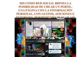 HI5 COMO RED SOCIAL BRINDA LA
POSIBILIDAD DE CREAR UN PERFIL,
UNA PÁGINA CON LA INFORMACIÓN
PERSONAL, CON GUSTOS, AFICIONES E
INTERESES, PERMITIENDO BUSCAR ASÍ
PERSONAS AFINES.
 