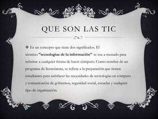 QUE SON LAS TIC
 Es un concepto que tiene dos significados. El
término "tecnologías de la información" se usa a menudo para
referirse a cualquier forma de hacer cómputo. Como nombre de un
programa de licenciatura, se refiere a la preparación que tienen
estudiantes para satisfacer las necesidades de tecnologías en cómputo
y comunicación de gobiernos, seguridad social, escuelas y cualquier
tipo de organización.
 