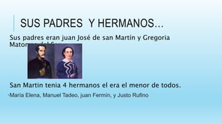 SUS PADRES Y HERMANOS…
Sus padres eran juan José de san Martín y Gregoria
Matorras del Ser.
San Martin tenia 4 hermanos el era el menor de todos.
•María Elena, Manuel Tadeo, juan Fermín, y Justo Rufino
 