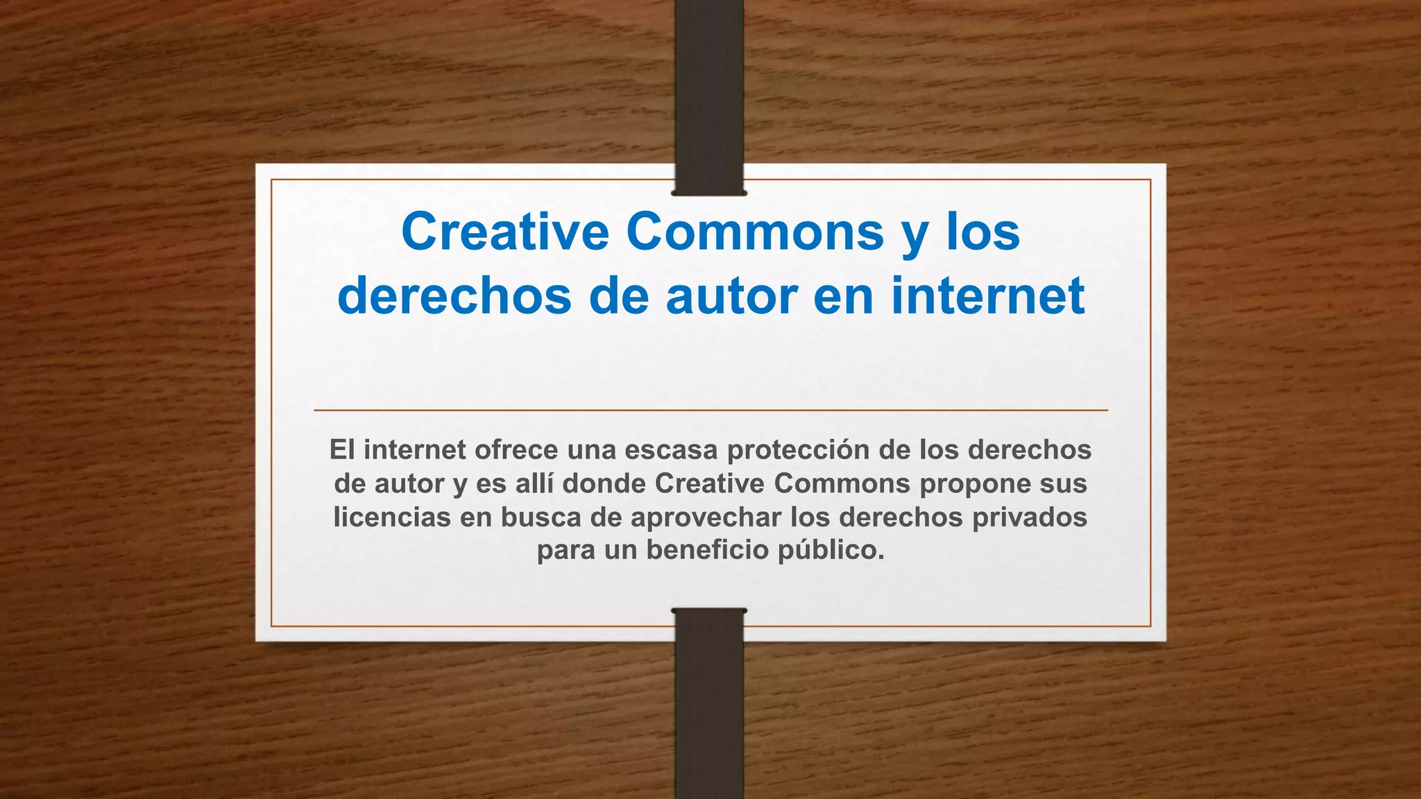 Creative Commons y los
derechos de autor en internet
El internet ofrece una escasa protección de los derechos
de autor y es allí donde Creative Commons propone sus
licencias en busca de aprovechar los derechos privados
para un beneficio público.
 