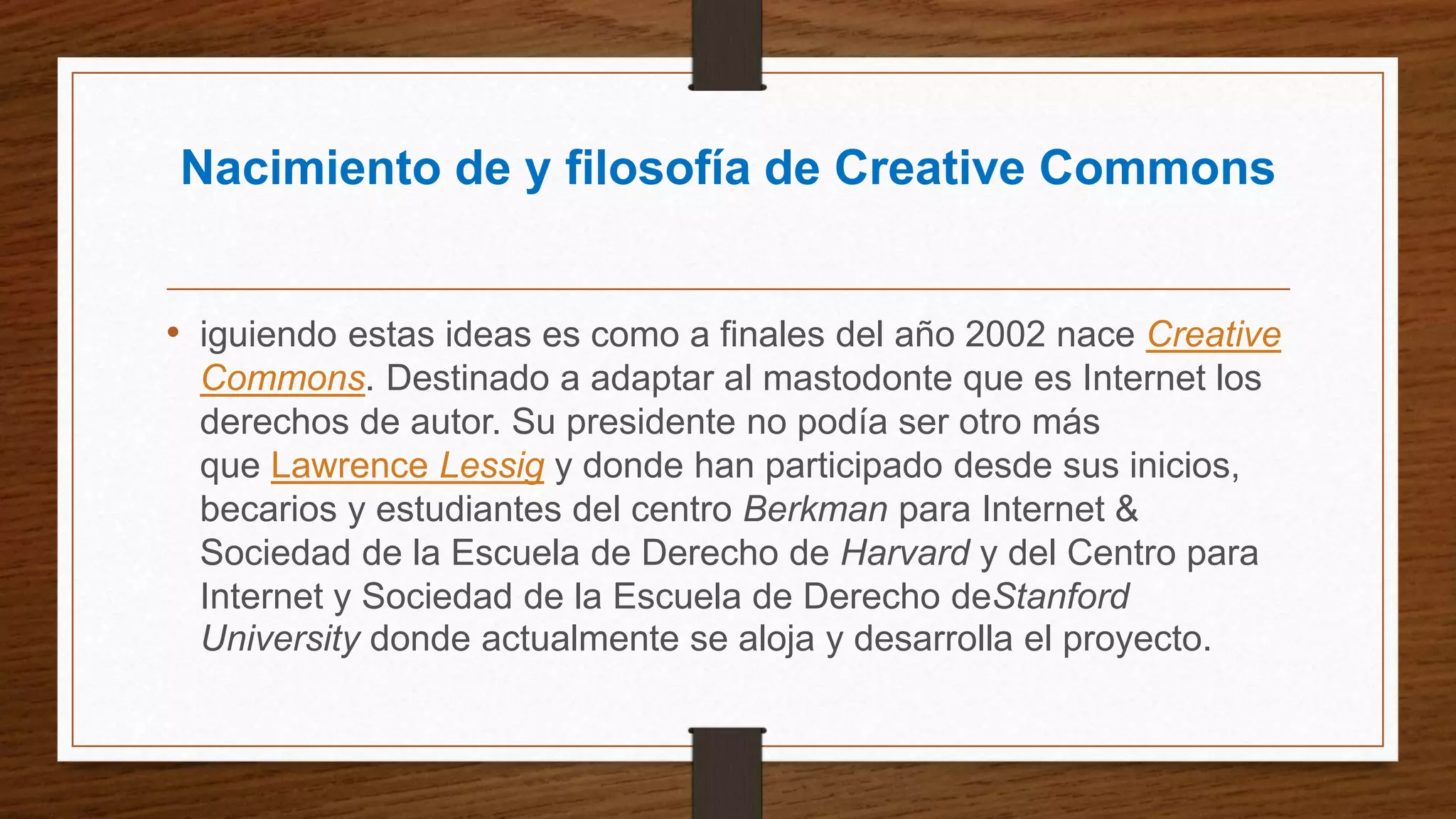 Nacimiento de y filosofía de Creative Commons
• iguiendo estas ideas es como a finales del año 2002 nace Creative
Commons. Destinado a adaptar al mastodonte que es Internet los
derechos de autor. Su presidente no podía ser otro más
que Lawrence Lessig y donde han participado desde sus inicios,
becarios y estudiantes del centro Berkman para Internet &
Sociedad de la Escuela de Derecho de Harvard y del Centro para
Internet y Sociedad de la Escuela de Derecho deStanford
University donde actualmente se aloja y desarrolla el proyecto.
 