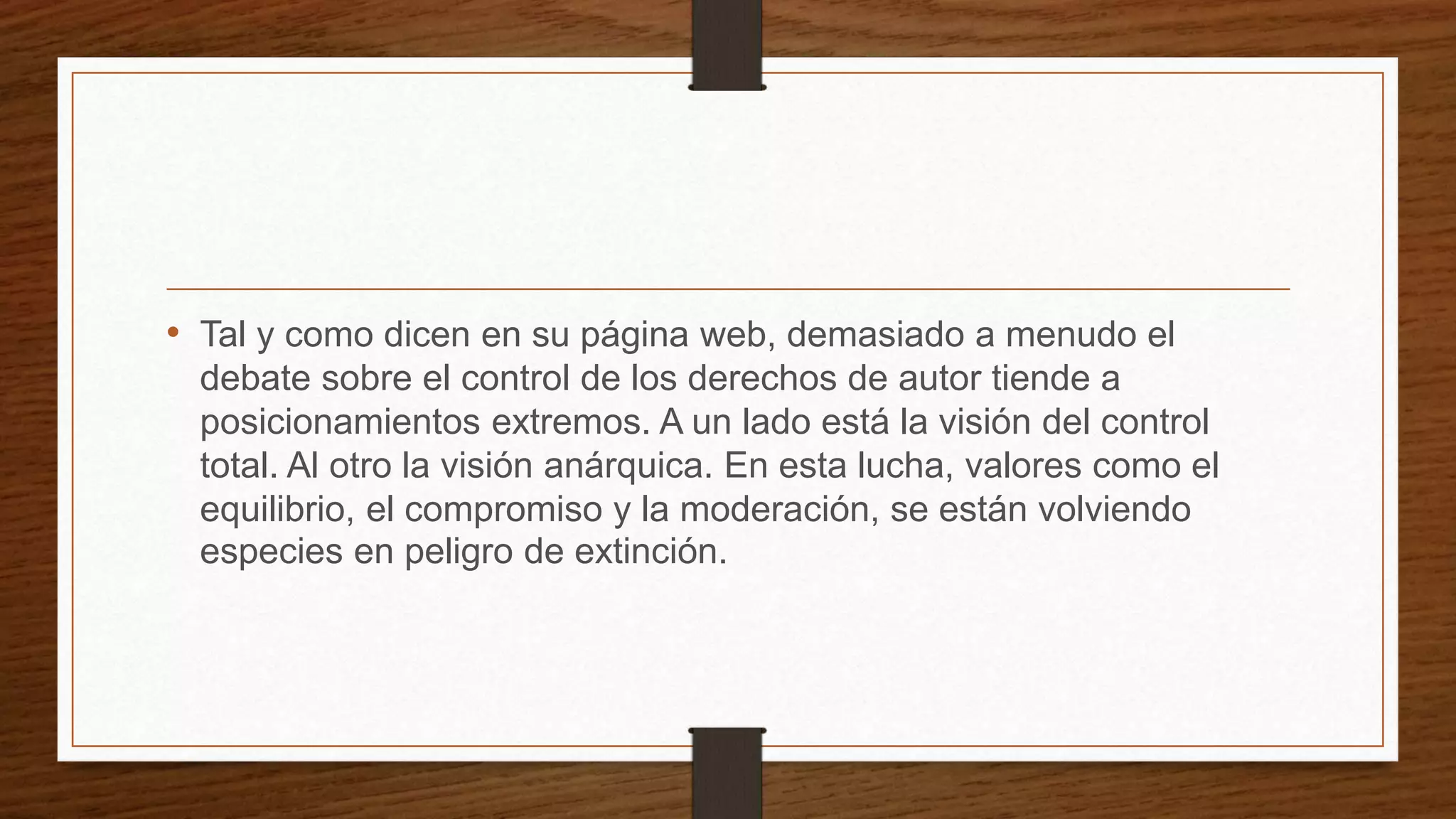 • Tal y como dicen en su página web, demasiado a menudo el
debate sobre el control de los derechos de autor tiende a
posicionamientos extremos. A un lado está la visión del control
total. Al otro la visión anárquica. En esta lucha, valores como el
equilibrio, el compromiso y la moderación, se están volviendo
especies en peligro de extinción.
 