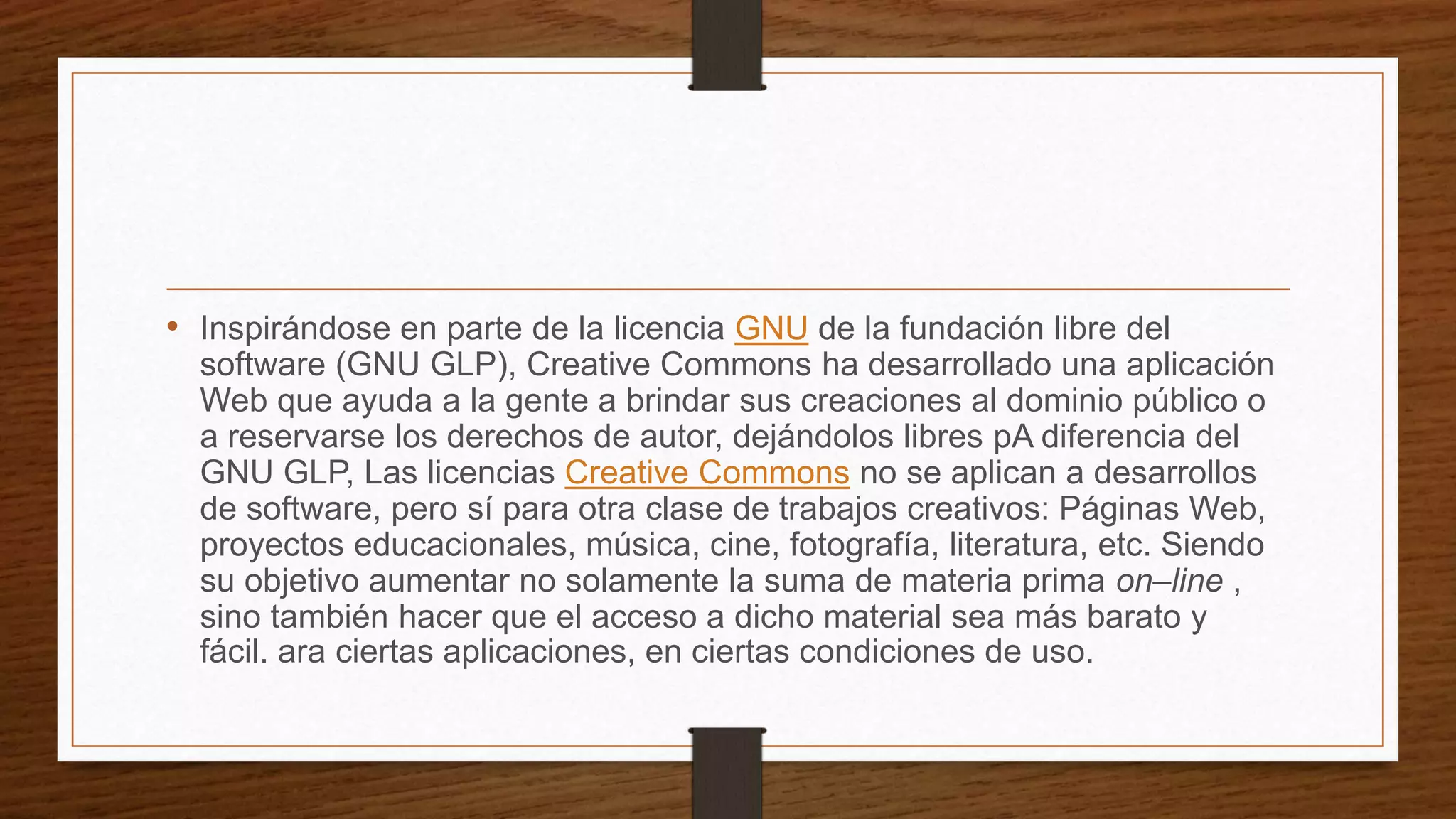 • Inspirándose en parte de la licencia GNU de la fundación libre del
software (GNU GLP), Creative Commons ha desarrollado una aplicación
Web que ayuda a la gente a brindar sus creaciones al dominio público o
a reservarse los derechos de autor, dejándolos libres pA diferencia del
GNU GLP, Las licencias Creative Commons no se aplican a desarrollos
de software, pero sí para otra clase de trabajos creativos: Páginas Web,
proyectos educacionales, música, cine, fotografía, literatura, etc. Siendo
su objetivo aumentar no solamente la suma de materia prima on–line ,
sino también hacer que el acceso a dicho material sea más barato y
fácil. ara ciertas aplicaciones, en ciertas condiciones de uso.
 