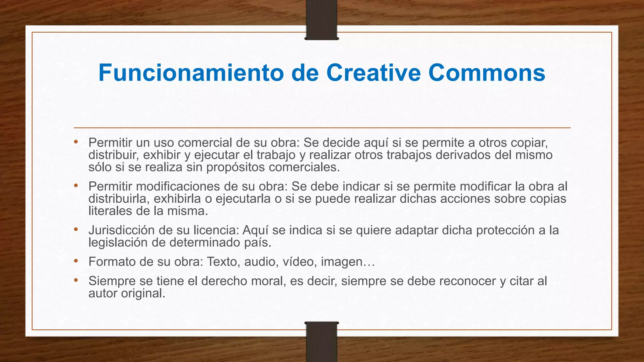 Funcionamiento de Creative Commons
• Permitir un uso comercial de su obra: Se decide aquí si se permite a otros copiar,
distribuir, exhibir y ejecutar el trabajo y realizar otros trabajos derivados del mismo
sólo si se realiza sin propósitos comerciales.
• Permitir modificaciones de su obra: Se debe indicar si se permite modificar la obra al
distribuirla, exhibirla o ejecutarla o si se puede realizar dichas acciones sobre copias
literales de la misma.
• Jurisdicción de su licencia: Aquí se indica si se quiere adaptar dicha protección a la
legislación de determinado país.
• Formato de su obra: Texto, audio, vídeo, imagen…
• Siempre se tiene el derecho moral, es decir, siempre se debe reconocer y citar al
autor original.
 
