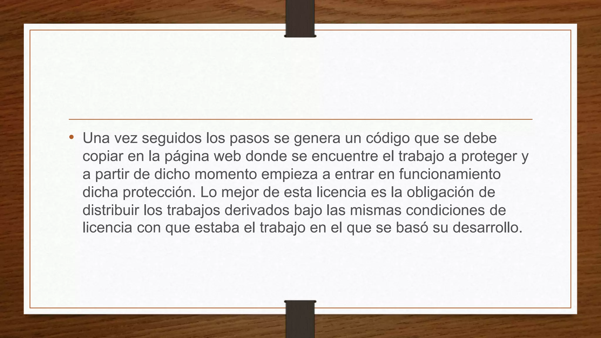 • Una vez seguidos los pasos se genera un código que se debe
copiar en la página web donde se encuentre el trabajo a proteger y
a partir de dicho momento empieza a entrar en funcionamiento
dicha protección. Lo mejor de esta licencia es la obligación de
distribuir los trabajos derivados bajo las mismas condiciones de
licencia con que estaba el trabajo en el que se basó su desarrollo.
 