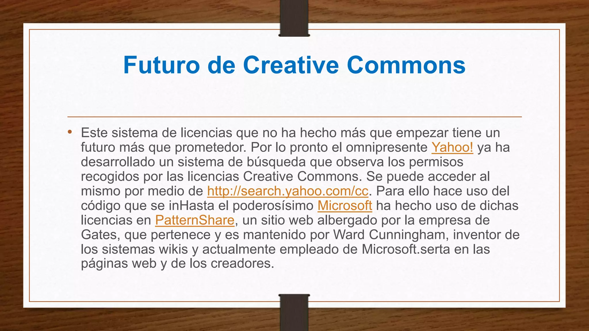 Futuro de Creative Commons
• Este sistema de licencias que no ha hecho más que empezar tiene un
futuro más que prometedor. Por lo pronto el omnipresente Yahoo! ya ha
desarrollado un sistema de búsqueda que observa los permisos
recogidos por las licencias Creative Commons. Se puede acceder al
mismo por medio de http://search.yahoo.com/cc. Para ello hace uso del
código que se inHasta el poderosísimo Microsoft ha hecho uso de dichas
licencias en PatternShare, un sitio web albergado por la empresa de
Gates, que pertenece y es mantenido por Ward Cunningham, inventor de
los sistemas wikis y actualmente empleado de Microsoft.serta en las
páginas web y de los creadores.
 