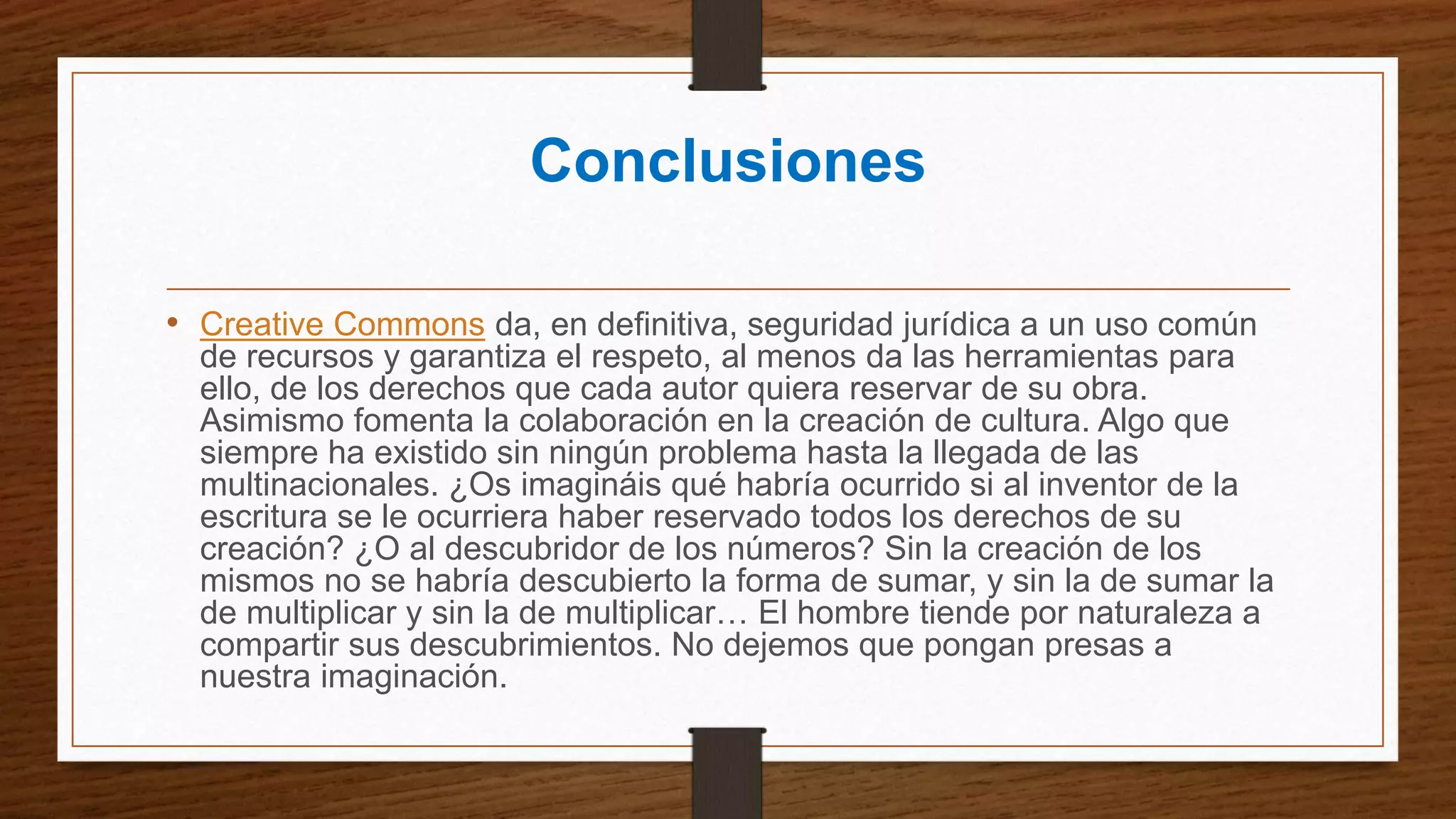 Conclusiones
• Creative Commons da, en definitiva, seguridad jurídica a un uso común
de recursos y garantiza el respeto, al menos da las herramientas para
ello, de los derechos que cada autor quiera reservar de su obra.
Asimismo fomenta la colaboración en la creación de cultura. Algo que
siempre ha existido sin ningún problema hasta la llegada de las
multinacionales. ¿Os imagináis qué habría ocurrido si al inventor de la
escritura se le ocurriera haber reservado todos los derechos de su
creación? ¿O al descubridor de los números? Sin la creación de los
mismos no se habría descubierto la forma de sumar, y sin la de sumar la
de multiplicar y sin la de multiplicar… El hombre tiende por naturaleza a
compartir sus descubrimientos. No dejemos que pongan presas a
nuestra imaginación.
 