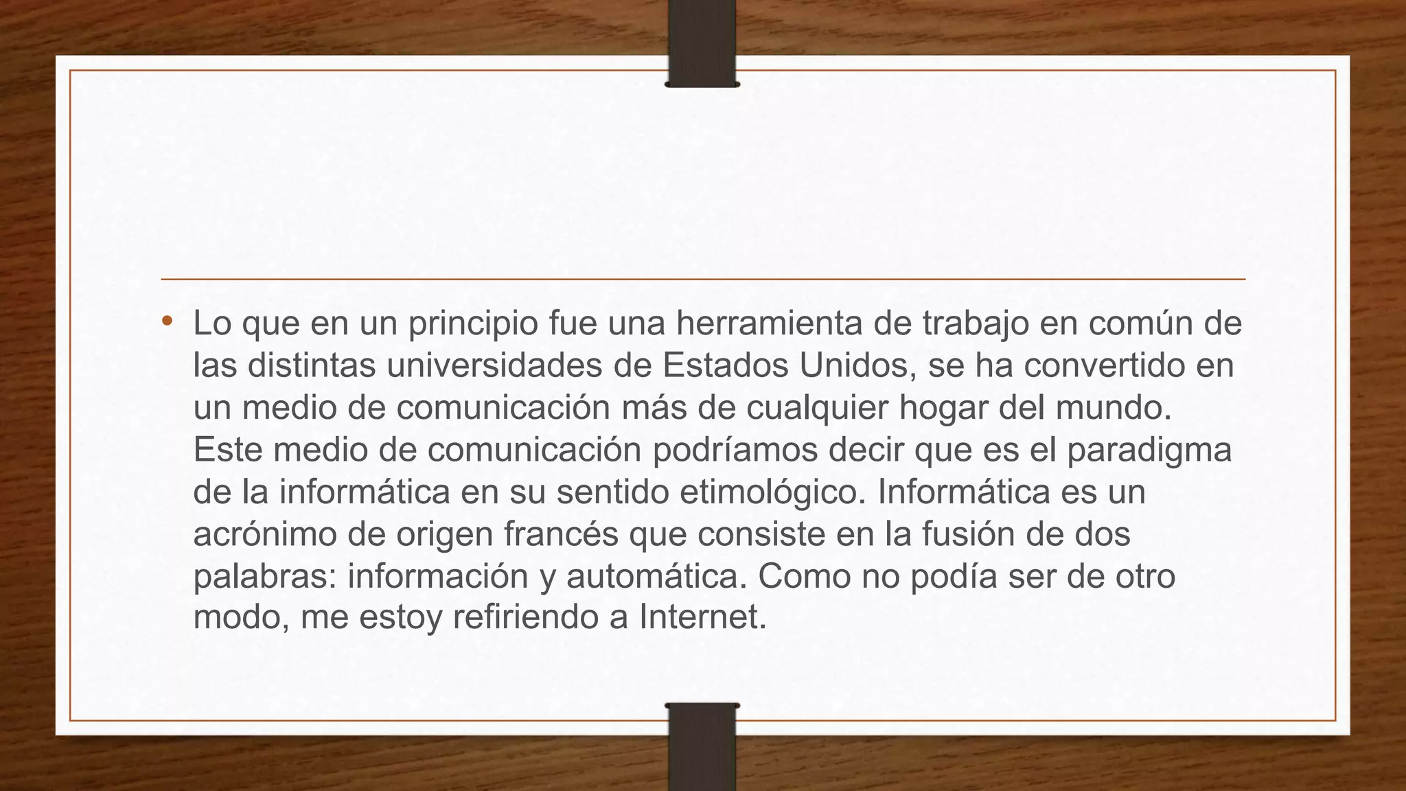 • Lo que en un principio fue una herramienta de trabajo en común de
las distintas universidades de Estados Unidos, se ha convertido en
un medio de comunicación más de cualquier hogar del mundo.
Este medio de comunicación podríamos decir que es el paradigma
de la informática en su sentido etimológico. Informática es un
acrónimo de origen francés que consiste en la fusión de dos
palabras: información y automática. Como no podía ser de otro
modo, me estoy refiriendo a Internet.
 