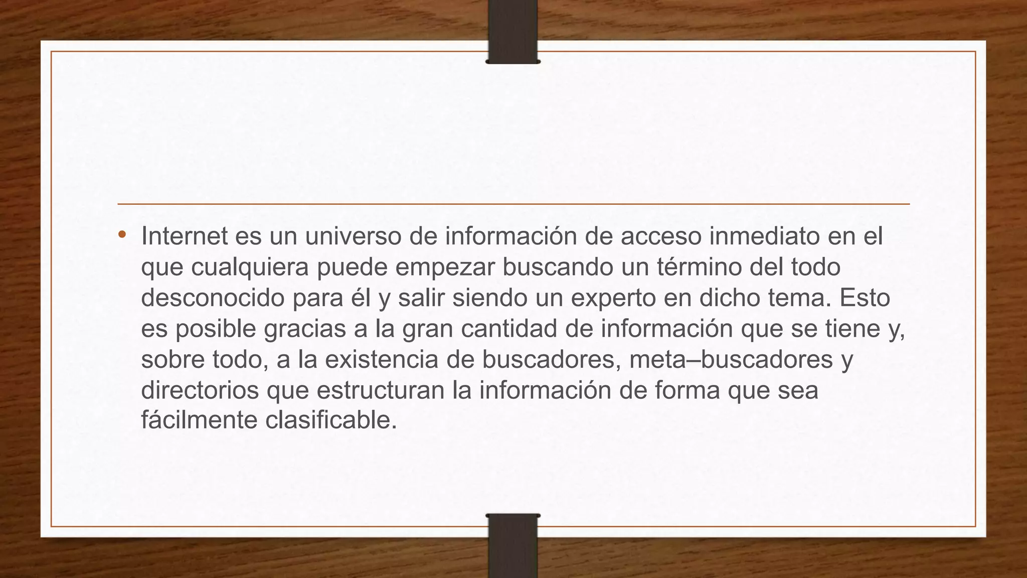 • Internet es un universo de información de acceso inmediato en el
que cualquiera puede empezar buscando un término del todo
desconocido para él y salir siendo un experto en dicho tema. Esto
es posible gracias a la gran cantidad de información que se tiene y,
sobre todo, a la existencia de buscadores, meta–buscadores y
directorios que estructuran la información de forma que sea
fácilmente clasificable.
 