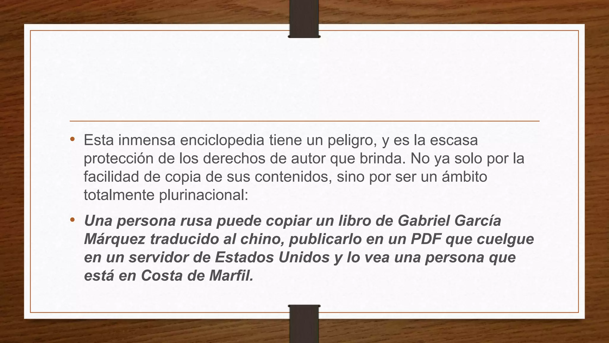 • Esta inmensa enciclopedia tiene un peligro, y es la escasa
protección de los derechos de autor que brinda. No ya solo por la
facilidad de copia de sus contenidos, sino por ser un ámbito
totalmente plurinacional:
• Una persona rusa puede copiar un libro de Gabriel García
Márquez traducido al chino, publicarlo en un PDF que cuelgue
en un servidor de Estados Unidos y lo vea una persona que
está en Costa de Marfil.
 