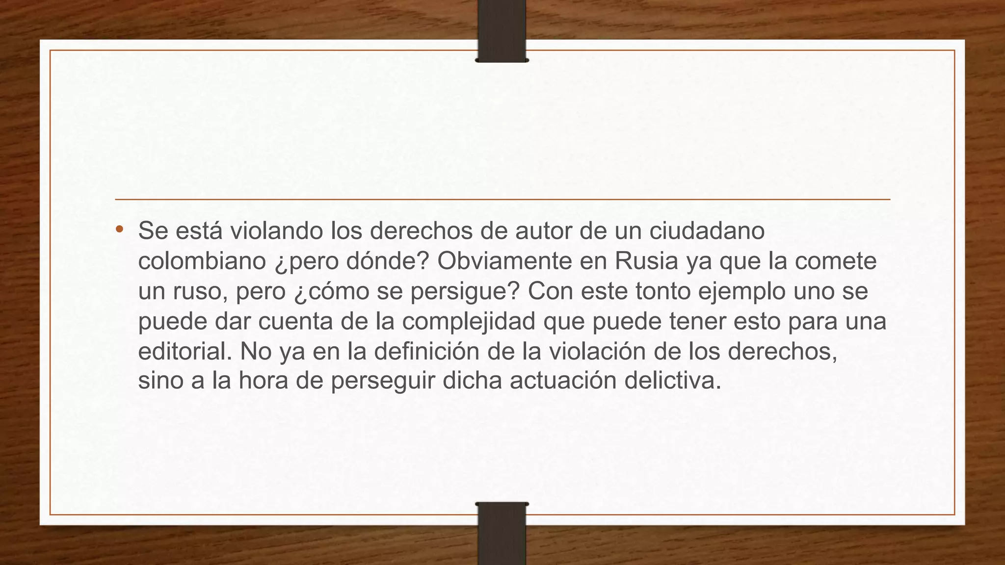 • Se está violando los derechos de autor de un ciudadano
colombiano ¿pero dónde? Obviamente en Rusia ya que la comete
un ruso, pero ¿cómo se persigue? Con este tonto ejemplo uno se
puede dar cuenta de la complejidad que puede tener esto para una
editorial. No ya en la definición de la violación de los derechos,
sino a la hora de perseguir dicha actuación delictiva.
 
