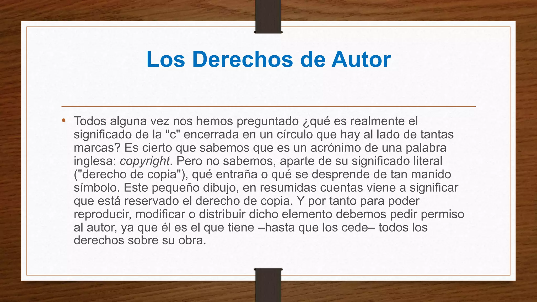 Los Derechos de Autor
• Todos alguna vez nos hemos preguntado ¿qué es realmente el
significado de la "c" encerrada en un círculo que hay al lado de tantas
marcas? Es cierto que sabemos que es un acrónimo de una palabra
inglesa: copyright. Pero no sabemos, aparte de su significado literal
("derecho de copia"), qué entraña o qué se desprende de tan manido
símbolo. Este pequeño dibujo, en resumidas cuentas viene a significar
que está reservado el derecho de copia. Y por tanto para poder
reproducir, modificar o distribuir dicho elemento debemos pedir permiso
al autor, ya que él es el que tiene –hasta que los cede– todos los
derechos sobre su obra.
 