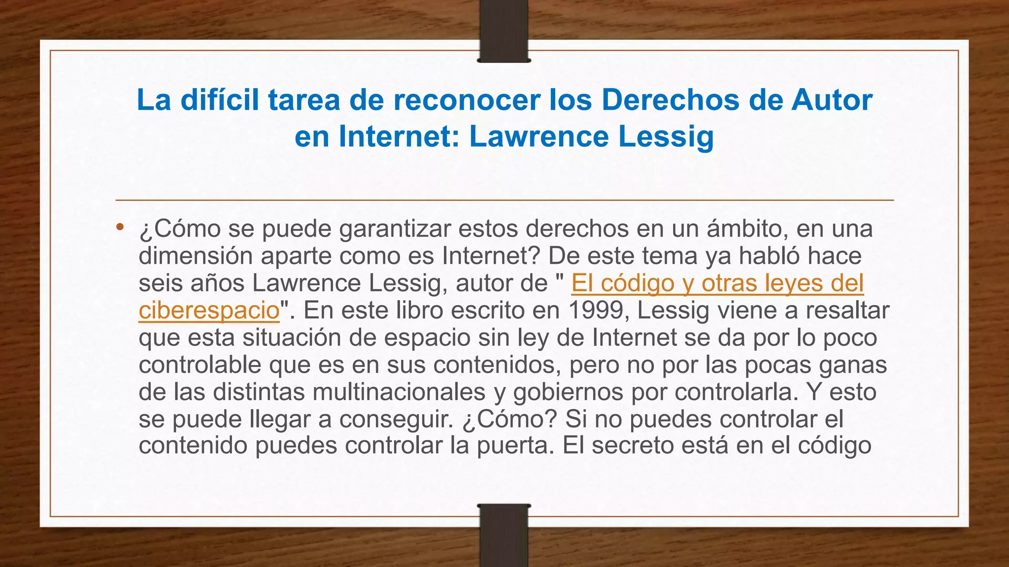 La difícil tarea de reconocer los Derechos de Autor
en Internet: Lawrence Lessig
• ¿Cómo se puede garantizar estos derechos en un ámbito, en una
dimensión aparte como es Internet? De este tema ya habló hace
seis años Lawrence Lessig, autor de " El código y otras leyes del
ciberespacio". En este libro escrito en 1999, Lessig viene a resaltar
que esta situación de espacio sin ley de Internet se da por lo poco
controlable que es en sus contenidos, pero no por las pocas ganas
de las distintas multinacionales y gobiernos por controlarla. Y esto
se puede llegar a conseguir. ¿Cómo? Si no puedes controlar el
contenido puedes controlar la puerta. El secreto está en el código
 