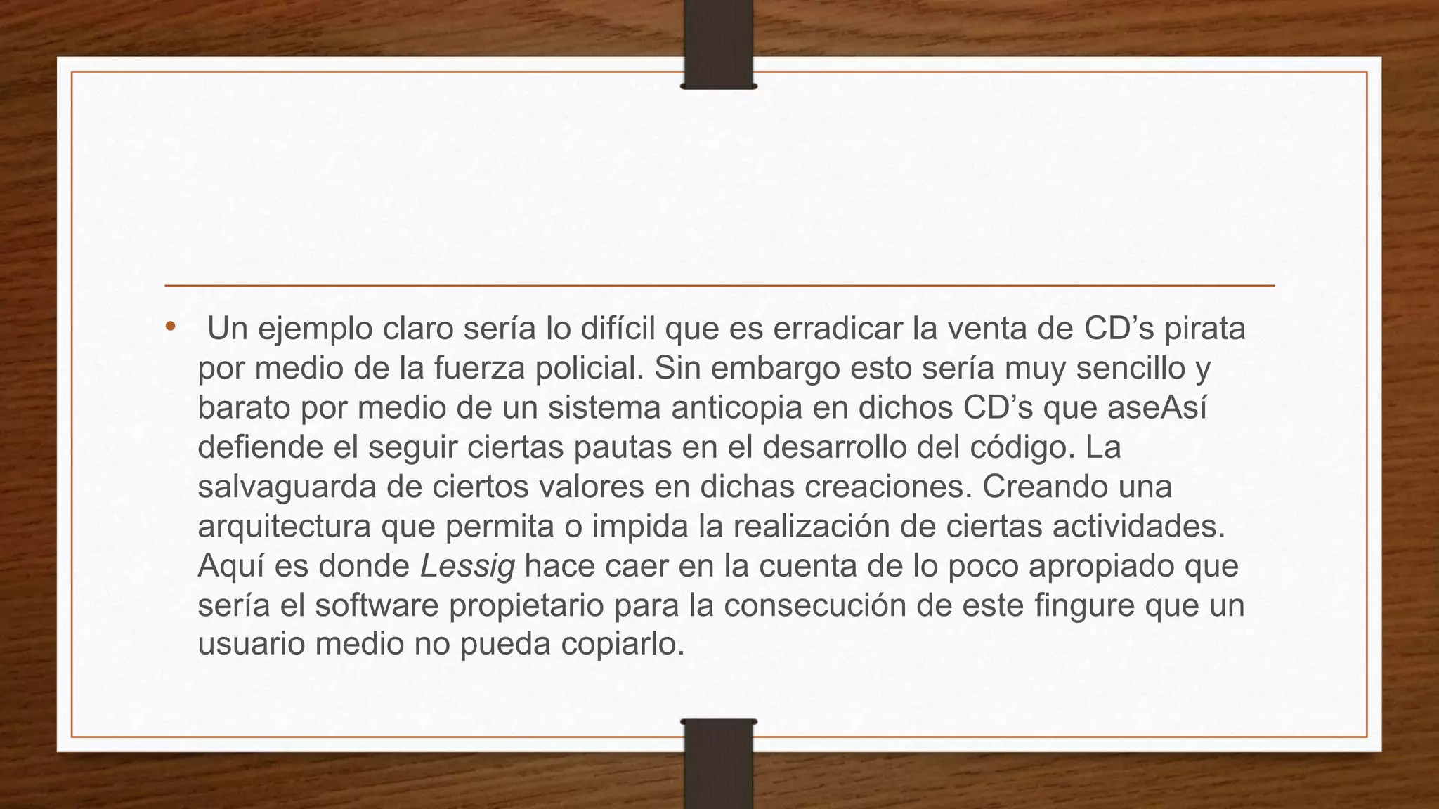 • Un ejemplo claro sería lo difícil que es erradicar la venta de CD’s pirata
por medio de la fuerza policial. Sin embargo esto sería muy sencillo y
barato por medio de un sistema anticopia en dichos CD’s que aseAsí
defiende el seguir ciertas pautas en el desarrollo del código. La
salvaguarda de ciertos valores en dichas creaciones. Creando una
arquitectura que permita o impida la realización de ciertas actividades.
Aquí es donde Lessig hace caer en la cuenta de lo poco apropiado que
sería el software propietario para la consecución de este fingure que un
usuario medio no pueda copiarlo.
 