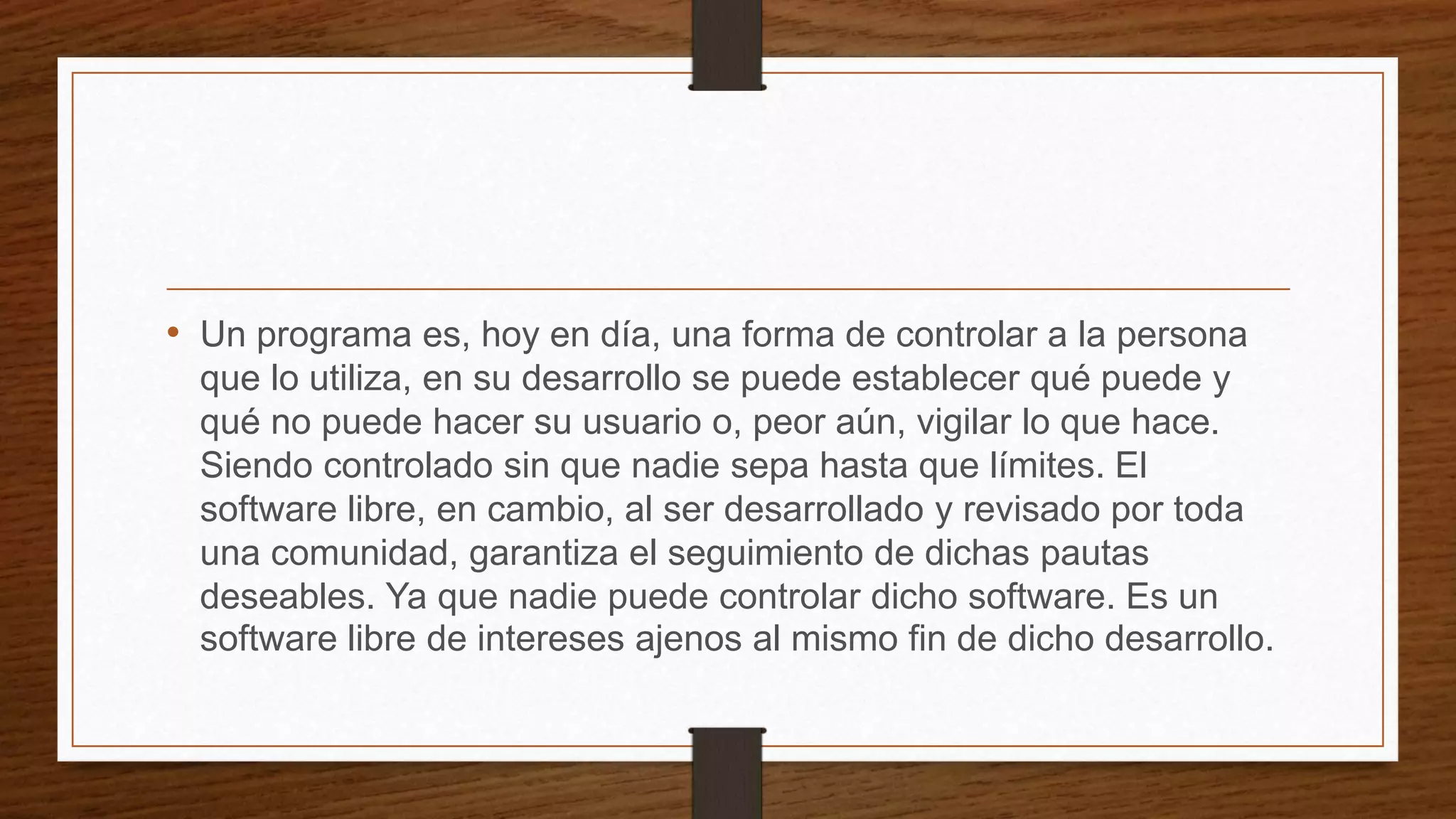 • Un programa es, hoy en día, una forma de controlar a la persona
que lo utiliza, en su desarrollo se puede establecer qué puede y
qué no puede hacer su usuario o, peor aún, vigilar lo que hace.
Siendo controlado sin que nadie sepa hasta que límites. El
software libre, en cambio, al ser desarrollado y revisado por toda
una comunidad, garantiza el seguimiento de dichas pautas
deseables. Ya que nadie puede controlar dicho software. Es un
software libre de intereses ajenos al mismo fin de dicho desarrollo.
 
