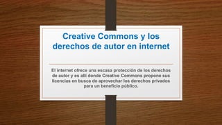 Creative Commons y los
derechos de autor en internet
El internet ofrece una escasa protección de los derechos
de autor y es allí donde Creative Commons propone sus
licencias en busca de aprovechar los derechos privados
para un beneficio público.
 