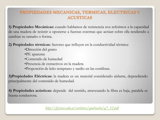 PROPIEDADES MECANICAS, TERMICAS, ELECTRICAS Y
ACUSTICAS
1) Propiedades Mecánicas: cuando hablamos de resistencia nos referimos a la capacidad
de una madera de resistir u oponerse a fuerzas externas que actúan sobre ella tendiendo a
cambiar su tamaño o forma.
2) Propiedades térmicas: factores que influyen en la conductividad térmica:
•Dirección del grano
•PE aparente
•Contenido de humedad
•Presencia de extractivos en la madera
•Proporción de leño temprano y tardío en las coníferas.
3)Propiedades Eléctricas: la madera es un material considerado aislante, dependiendo
principalmente del contenido de humedad.
4) Propiedades acústicas: depende del sentido, atravesando la fibra es baja, paralela es
buena conductora.
http://fcf.unse.edu.ar/archivos/quebracho/q7_12.pdf
 