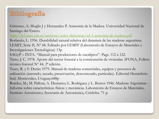 Bibliografía
Gimenez, A; Moglia J y Hernandez P. Anatomía de la Madera. Universidad Nacional de
Santiago del Estero.
http://fcf.unse.edu.ar/archivos/series-didacticas/sd-1-anatomia-de-madera.pdf
Borlando, L. 1956. Durabilidad natural relativa del duramen de las maderas argentinas.
LEMIT, Serie II, Nº 68. Editado por LEMIT (Laboratorio de Ensayos de Materiales e
Investigaciones Tecnológicas) 13p
SAGyP – INTA. “Manual para productores de eucaliptos”. Pags. 112 a 122.
Tinto, J. C. 1978. Aporte del sector forestal a la construcción de viviendas. IFONA, Folleto
técnico forestal Nº 44, 2ª edición.
Tuset, R. y F. Durán 1979. Manual de maderas comerciales, equipos y procesos de
utilización (aserrado, secado, preservación, descortezado, partículas). Editorial Hemisferio
Sud, Montevideo, Uruguay.688p
Rumbo, M.; M. Pallota; A. Demarco; L. Rodriguez y L. Bustos 1946. Maderas Argentinas -
Informe sobre características físicas y mecánicas. Laboratorio de Ensayos de Materiales,
Instituto Aerotécnico, Secretaría de Aeronáutica, Córdoba. 71 p.
 