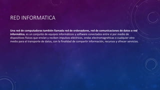 RED INFORMATICA
Una red de computadoras también llamada red de ordenadores, red de comunicaciones de datos o red
informática, es un conjunto de equipos informáticos y software conectados entre sí por medio de
dispositivos físicos que envían y reciben impulsos eléctricos, ondas electromagnéticas o cualquier otro
medio para el transporte de datos, con la finalidad de compartir información, recursos y ofrecer servicios.
 