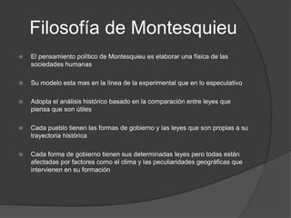 Filosofía de Montesquieu
 El pensamiento político de Montesquieu es elaborar una física de las
sociedades humanas
 Su modelo esta mas en la línea de la experimental que en lo especulativo
 Adopta el análisis histórico basado en la comparación entre leyes que
piensa que son útiles
 Cada pueblo tienen las formas de gobierno y las leyes que son propias a su
trayectoria histórica
 Cada forma de gobierno tienen sus determinadas leyes pero todas están
afectadas por factores como el clima y las peculiaridades geográficas que
intervienen en su formación
 