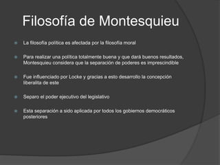 Filosofía de Montesquieu
 La filosofía política es afectada por la filosofía moral
 Para realizar una política totalmente buena y que dará buenos resultados,
Montesquieu considera que la separación de poderes es imprescindible
 Fue influenciado por Locke y gracias a esto desarrollo la concepción
liberalita de este
 Separo el poder ejecutivo del legislativo
 Esta separación a sido aplicada por todos los gobiernos democráticos
posteriores
 