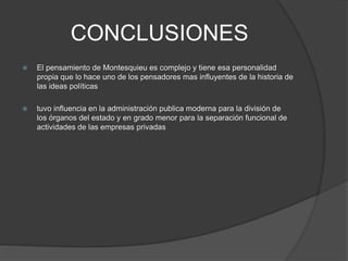 CONCLUSIONES
 El pensamiento de Montesquieu es complejo y tiene esa personalidad
propia que lo hace uno de los pensadores mas influyentes de la historia de
las ideas políticas
 tuvo influencia en la administración publica moderna para la división de
los órganos del estado y en grado menor para la separación funcional de
actividades de las empresas privadas
 