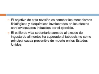  El objetivo de esta revisión es conocer los mecanismos
fisiológicos y bioquímicos involucrados en los efectos
cardiovasculares inducidos por el ejercicio.
 El estilo de vida sedentario sumado al exceso de
ingesta de alimentos ha superado al tabaquismo como
principal causa prevenible de muerte en los Estados
Unidos.
 