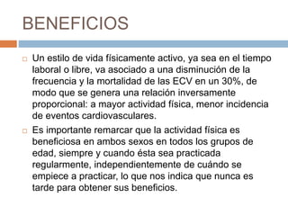 BENEFICIOS
 Un estilo de vida físicamente activo, ya sea en el tiempo
laboral o libre, va asociado a una disminución de la
frecuencia y la mortalidad de las ECV en un 30%, de
modo que se genera una relación inversamente
proporcional: a mayor actividad física, menor incidencia
de eventos cardiovasculares.
 Es importante remarcar que la actividad física es
beneficiosa en ambos sexos en todos los grupos de
edad, siempre y cuando ésta sea practicada
regularmente, independientemente de cuándo se
empiece a practicar, lo que nos indica que nunca es
tarde para obtener sus beneficios.
 