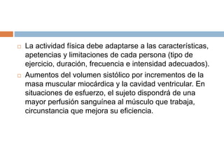  La actividad física debe adaptarse a las características,
apetencias y limitaciones de cada persona (tipo de
ejercicio, duración, frecuencia e intensidad adecuados).
 Aumentos del volumen sistólico por incrementos de la
masa muscular miocárdica y la cavidad ventricular. En
situaciones de esfuerzo, el sujeto dispondrá de una
mayor perfusión sanguínea al músculo que trabaja,
circunstancia que mejora su eficiencia.
 