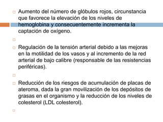  Aumento del número de glóbulos rojos, circunstancia
que favorece la elevación de los niveles de
hemoglobina y consecuentemente incrementa la
captación de oxígeno.

 Regulación de la tensión arterial debido a las mejoras
en la motilidad de los vasos y al incremento de la red
arterial de bajo calibre (responsable de las resistencias
periféricas).

 Reducción de los riesgos de acumulación de placas de
ateroma, dada la gran movilización de los depósitos de
grasas en el organismo y la reducción de los niveles de
colesterol (LDL colesterol).

 
