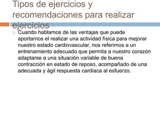 Tipos de ejercicios y
recomendaciones para realizar
ejercicios
 Cuando hablamos de las ventajas que puede
aportarnos el realizar una actividad física para mejorar
nuestro estado cardiovascular, nos referimos a un
entrenamiento adecuado que permita a nuestro corazón
adaptarse a una situación variable de buena
contracción en estado de reposo, acompañado de una
adecuada y ágil respuesta cardiaca al esfuerzo.
 