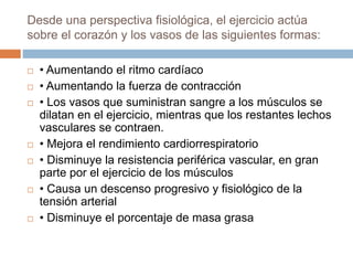  • Aumentando el ritmo cardíaco
 • Aumentando la fuerza de contracción
 • Los vasos que suministran sangre a los músculos se
dilatan en el ejercicio, mientras que los restantes lechos
vasculares se contraen.
 • Mejora el rendimiento cardiorrespiratorio
 • Disminuye la resistencia periférica vascular, en gran
parte por el ejercicio de los músculos
 • Causa un descenso progresivo y fisiológico de la
tensión arterial
 • Disminuye el porcentaje de masa grasa
Desde una perspectiva fisiológica, el ejercicio actúa
sobre el corazón y los vasos de las siguientes formas:
 