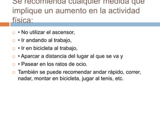 Se recomienda cualquier medida que
implique un aumento en la actividad
física:
 • No utilizar el ascensor,
 • Ir andando al trabajo,
 • Ir en bicicleta al trabajo,
 • Aparcar a distancia del lugar al que se va y
 • Pasear en los ratos de ocio.
 También se puede recomendar andar rápido, correr,
nadar, montar en bicicleta, jugar al tenis, etc.
 