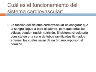Cuál es el funcionamiento del
sistema cardiovascular:
 La función del sistema cardiovascular es asegurar que
la sangre llegue a todo el cuerpo, para que todas las
células puedan recibir nutrición. El sistema circulatorio
consiste en una serie de tubos ramificados llamados
arterias, las cuales salen de un órgano impulsor: el
corazón.
 