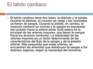 El latido cardiaco
 El latido cardiaco tiene dos fases: la diástole y la sístole.
Durante la diástole, el corazón se relaja y las cavidades
se llenan de sangre. Durante la sístole, en cambio, el
músculo cardiaco se contrae y la sangre es expulsada
del corazón hacia la arteria aorta. Esta arteria es la
principal de las arterias mayores, que llevan la sangre
hacia los diversos territorios. La elasticidad de las
arterias mayores es un factor determinante de las
características del flujo de la sangre y de la presión
arterial. Más pequeñas que estas arterias, se
encuentran las arteriolas que distribuyen la sangre a los
distintos órganos, según la necesidad del momento.
 