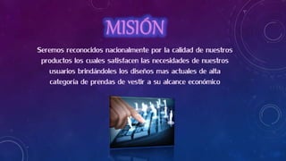 Seremos reconocidos nacionalmente por la calidad de nuestros
productos los cuales satisfacen las necesidades de nuestros
usuarios brindándoles los diseños mas actuales de alta
categoría de prendas de vestir a su alcance económico