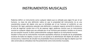 Podemos definir un instrumento como cualquier objeto que es utilizado para algún fin por el ser
humano. La clave de esta definición radica en que la propiedad del instrumento no es una
característica propia del objeto sino que es brindada por el ser humano al conferirle un uso
funcional. (En rigor, podríamos extender esta definición a cualquier especie animal.)Si la música es
el arte de organizar sonido (con el fin de expresar algo), podemos concluir que un instrumento
musical es cualquier objeto que sea utilizado por el ser humano para producir sonidos en el marco
de una creación musical. Es decir, potencialmente cualquier objeto es un instrumento musical.
Estudiar la física de los instrumentos musicales equivaldría entonces al estudio de las propiedades
acústicas de todos los objetos, lo que no es una ayuda en la delimitación del objeto de estudio. En
consecuencia, trataremos de estudiar las propiedades físicas (acústicas) de algunos objetos que han
sido construidos (o utilizados) más frecuentemente como instrumentos musicales.
INSTRUMENTOS MUSICALES
 