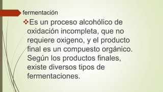fermentación
Es un proceso alcohólico de
oxidación incompleta, que no
requiere oxigeno, y el producto
final es un compuesto orgánico.
Según los productos finales,
existe diversos tipos de
fermentaciones.
 