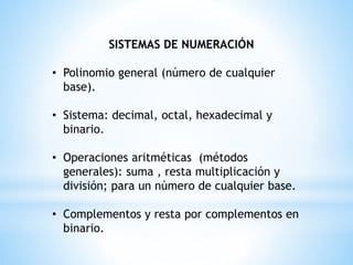 SISTEMAS DE NUMERACIÓN
• Polinomio general (número de cualquier
base).
• Sistema: decimal, octal, hexadecimal y
binario.
• Operaciones aritméticas (métodos
generales): suma , resta multiplicación y
división; para un número de cualquier base.
• Complementos y resta por complementos en
binario.
 