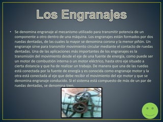 • Se denomina engranaje al mecanismo utilizado para transmitir potencia de un
componente a otro dentro de una máquina. Los engranajes están formados por dos
ruedas dentadas, de las cuales la mayor se denomina corona y la menor piñón. Un
engranaje sirve para transmitir movimiento circular mediante el contacto de ruedas
dentadas. Una de las aplicaciones más importantes de los engranajes es la
transmisión del movimiento desde el eje de una fuente de energía, como puede ser
un motor de combustión interna o un motor eléctrico, hasta otro eje situado a
cierta distancia y que ha de realizar un trabajo. De manera que una de las ruedas
está conectada por la fuente de energía y es conocida como engranaje motor y la
otra está conectada al eje que debe recibir el movimiento del eje motor y que se
denomina engranaje conducido. Si el sistema está compuesto de más de un par de
ruedas dentadas, se denomina tren.
 