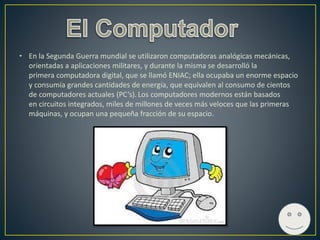 • En la Segunda Guerra mundial se utilizaron computadoras analógicas mecánicas,
orientadas a aplicaciones militares, y durante la misma se desarrolló la
primera computadora digital, que se llamó ENIAC; ella ocupaba un enorme espacio
y consumía grandes cantidades de energía, que equivalen al consumo de cientos
de computadores actuales (PC’s). Los computadores modernos están basados
en circuitos integrados, miles de millones de veces más veloces que las primeras
máquinas, y ocupan una pequeña fracción de su espacio.
 
