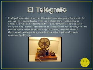 • El telégrafo es un dispositivo que utiliza señales eléctricas para la transmisión de
mensajes de texto codificados, como con el código Morse, mediante líneas
alámbricas o radiales. El telégrafo eléctrico, o más comúnmente sólo 'telégrafo',
reemplazó a los sistemas de transmisión de señales ópticas de semáforos, como los
diseñados por Claude Chappe para el ejército francés, y Friedrich Clemens
Gerke para el ejército prusiano, convirtiéndose así en la primera forma de
comunicación eléctrica.
 