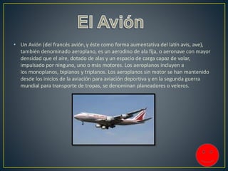 • Un Avión (del francés avión, y éste como forma aumentativa del latín avis, ave),
también denominado aeroplano, es un aerodino de ala fija, o aeronave con mayor
densidad que el aire, dotado de alas y un espacio de carga capaz de volar,
impulsado por ninguno, uno o más motores. Los aeroplanos incluyen a
los monoplanos, biplanos y triplanos. Los aeroplanos sin motor se han mantenido
desde los inicios de la aviación para aviación deportiva y en la segunda guerra
mundial para transporte de tropas, se denominan planeadores o veleros.
 