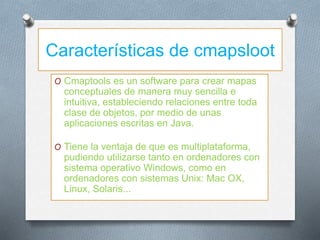 Características de cmapsloot
O Cmaptools es un software para crear mapas
conceptuales de manera muy sencilla e
intuitiva, estableciendo relaciones entre toda
clase de objetos, por medio de unas
aplicaciones escritas en Java.
O Tiene la ventaja de que es multiplataforma,
pudiendo utilizarse tanto en ordenadores con
sistema operativo Windows, como en
ordenadores con sistemas Unix: Mac OX,
Linux, Solaris...
 
