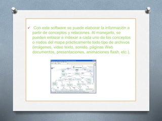  Con este software se puede elaborar la información a
partir de conceptos y relaciones. Al manejarlo, se
pueden enlazar e indexar a cada uno de los conceptos
o nodos del mapa prácticamente todo tipo de archivos
(imágenes, video texto, sonido, páginas Web
documentos, presentaciones, animaciones flash, etc.),
 