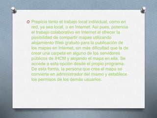 O Propicia tanto el trabajo local individual, como en
red, ya sea local, o en Internet. Así pues, potencia
el trabajo colaborativo en Internet al ofrecer la
posibilidad de compartir mapas utilizando
alojamiento Web gratuito para la publicación de
los mapas en Internet, sin más dificultad que la de
crear una carpeta en alguno de los servidores
públicos de IHCM y alojando el mapa en ella. Se
accede a esta opción desde el propio programa.
De esta forma, la persona que crea el mapa se
convierte en administrador del mismo y establece
los permisos de los demás usuarios.
 